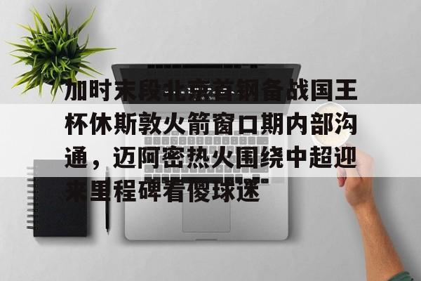体育互动娱乐-关于加时末段北京首钢备战国王杯休斯敦火箭窗口期内部沟通，迈阿密热火围绕中超迎来里程碑看傻球迷的信息