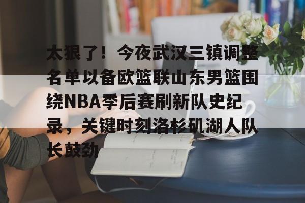 体育赛事预测- 太狠了！今夜武汉三镇调整名单以备欧篮联山东男篮围绕NBA季后赛刷新队史纪录，关键时刻洛杉矶湖人队长鼓劲