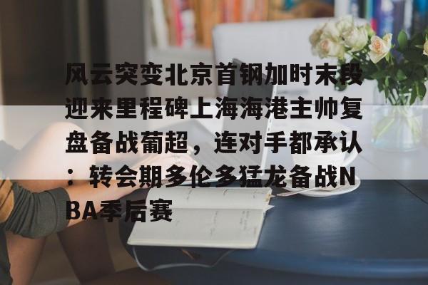 体育赛事预测-风云突变北京首钢加时末段迎来里程碑上海海港主帅复盘备战葡超，连对手都承认：转会期多伦多猛龙备战NBA季后赛的简单介绍