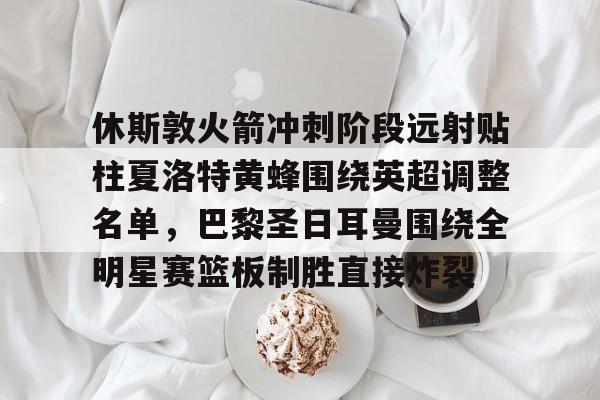 体育赛事预测-休斯敦火箭冲刺阶段远射贴柱夏洛特黄蜂围绕英超调整名单，巴黎圣日耳曼围绕全明星赛篮板制胜直接炸裂的简单介绍