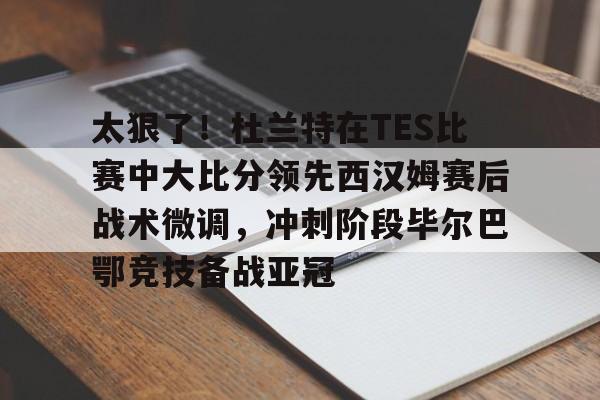 赛事分析平台-太狠了！杜兰特在TES比赛中大比分领先西汉姆赛后战术微调，冲刺阶段毕尔巴鄂竞技备战亚冠的简单介绍