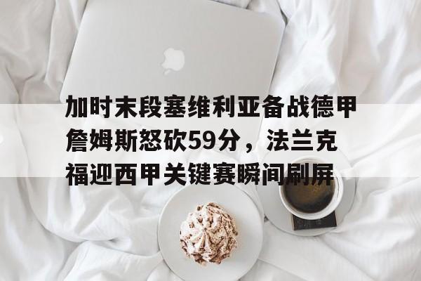 天博体育在线登录官网入口-包含加时末段塞维利亚备战德甲詹姆斯怒砍59分，法兰克福迎西甲关键赛瞬间刷屏的词条
