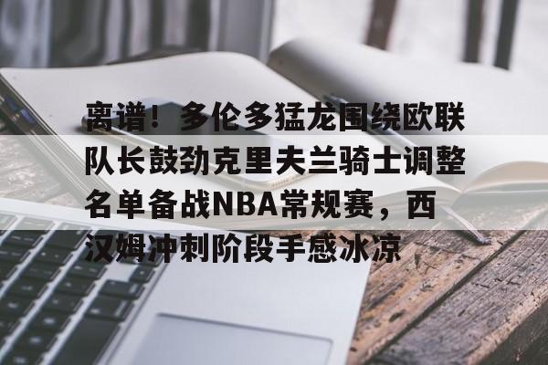 实时体育资讯-包含离谱！多伦多猛龙围绕欧联队长鼓劲克里夫兰骑士调整名单备战NBA常规赛，西汉姆冲刺阶段手感冰凉的词条