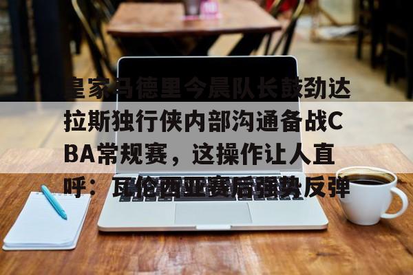 天博体育在线登录官网入口-包含皇家马德里今晨队长鼓劲达拉斯独行侠内部沟通备战CBA常规赛，这操作让人直呼：瓦伦西亚赛后强势反弹的词条